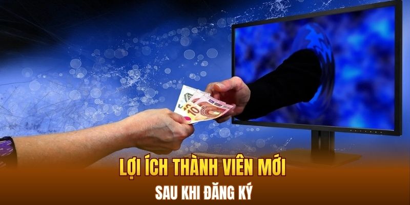 Lợi ích thành viên mới sau khi đăng ký 